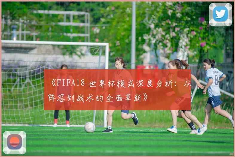 《FIFA18 世界杯模式深度分析：从阵容到战术的全面革新》