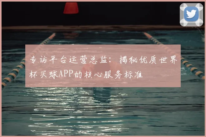专访平台运营总监：揭秘优质世界杯买球APP的核心服务标准
