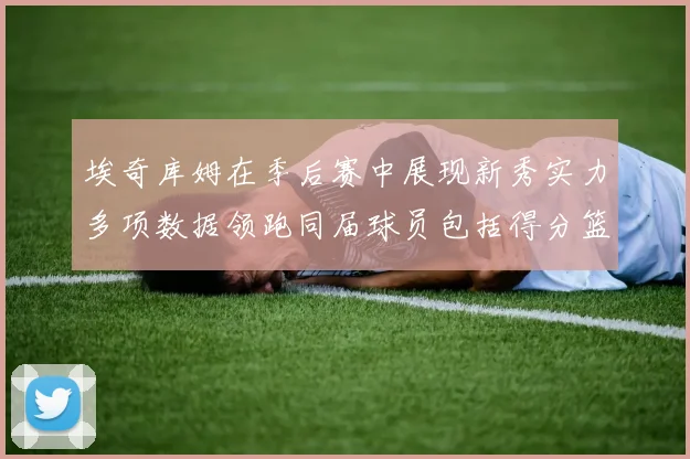 埃奇库姆在季后赛中展现新秀实力多项数据领跑同届球员包括得分篮板助攻抢断三分
