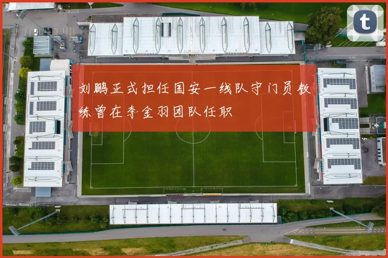 刘鹏正式担任国安一线队守门员教练曾在李金羽团队任职