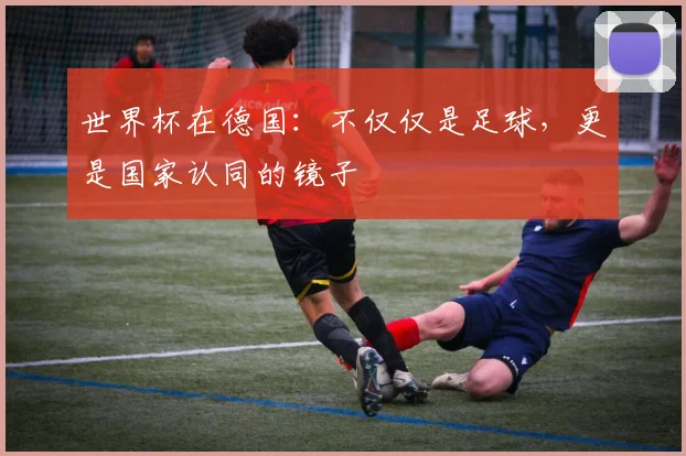 世界杯在德国：不仅仅是足球，更是国家认同的镜子