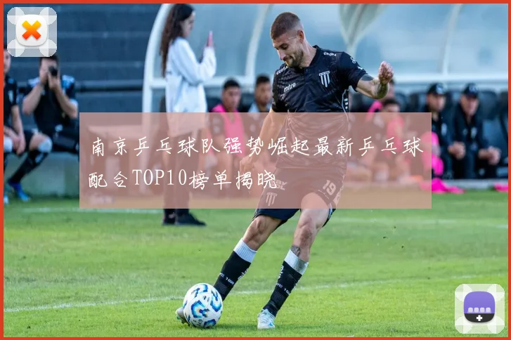 南京乒乓球队强势崛起最新乒乓球配合TOP10榜单揭晓