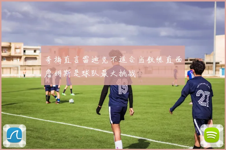 夸梅直言雷迪克不适合当教练直面詹姆斯是球队最大挑战