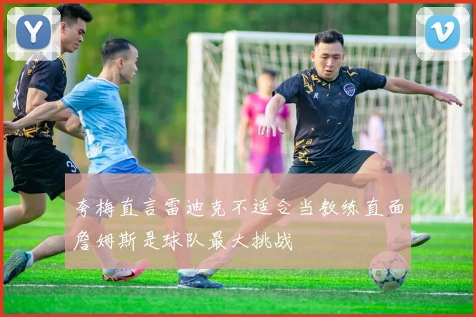 夸梅直言雷迪克不适合当教练直面詹姆斯是球队最大挑战