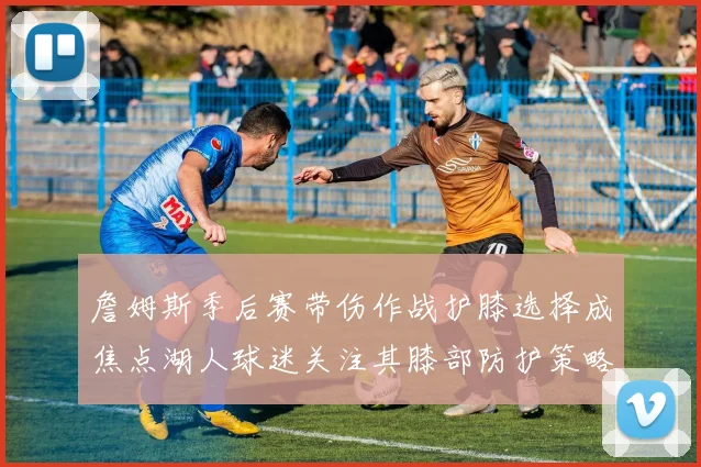詹姆斯季后赛带伤作战护膝选择成焦点湖人球迷关注其膝部防护策略