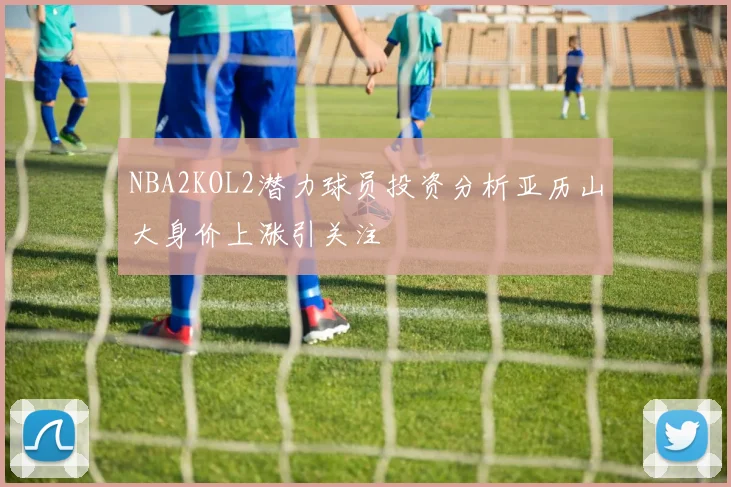 NBA2KOL2潜力球员投资分析亚历山大身价上涨引关注