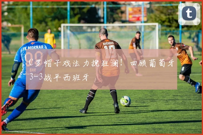 C罗帽子戏法力挽狂澜！回顾葡萄牙3-3战平西班牙