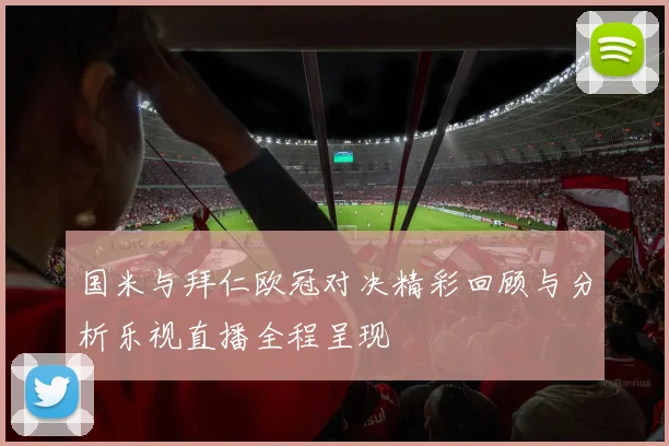 国米与拜仁欧冠对决精彩回顾与分析乐视直播全程呈现