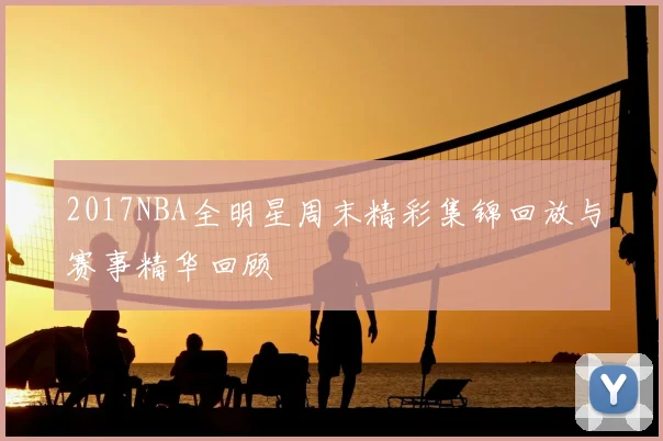 2017NBA全明星周末精彩集锦回放与赛事精华回顾