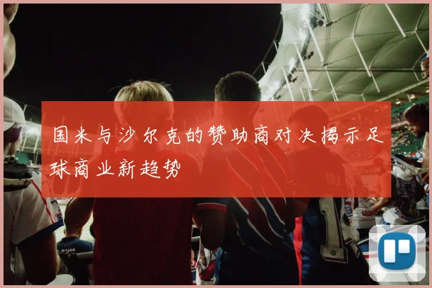 国米与沙尔克的赞助商对决揭示足球商业新趋势