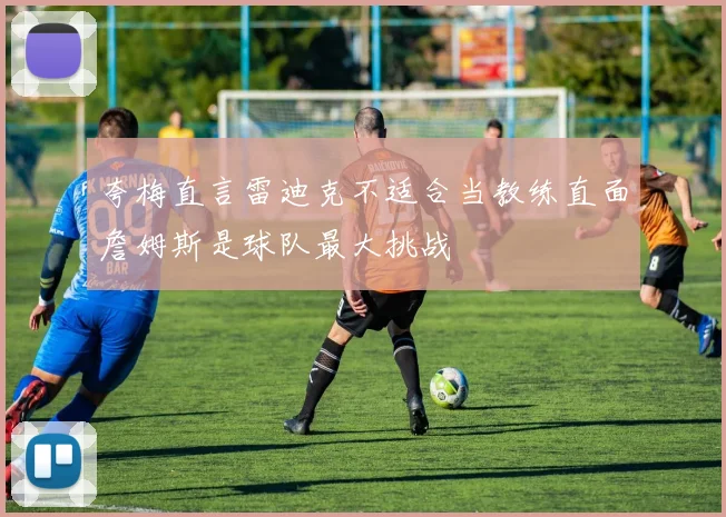 夸梅直言雷迪克不适合当教练直面詹姆斯是球队最大挑战