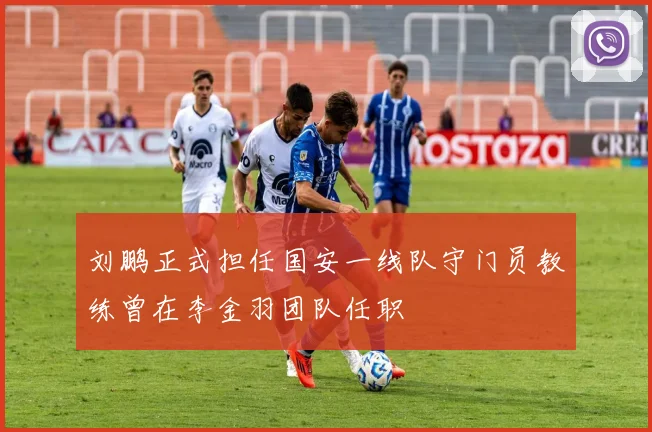 刘鹏正式担任国安一线队守门员教练曾在李金羽团队任职