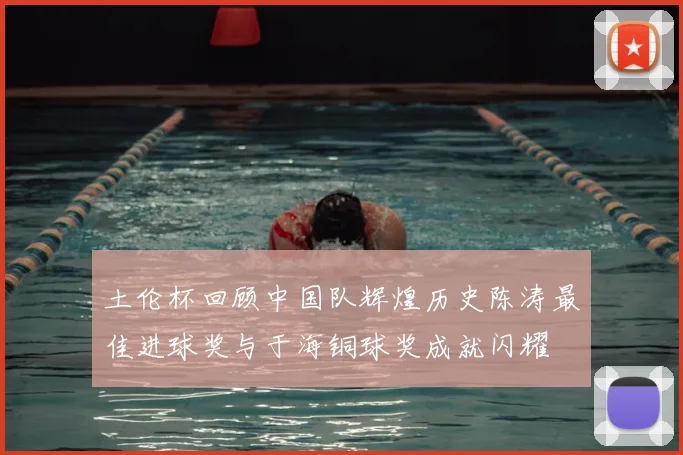 土伦杯回顾中国队辉煌历史陈涛最佳进球奖与于海铜球奖成就闪耀
