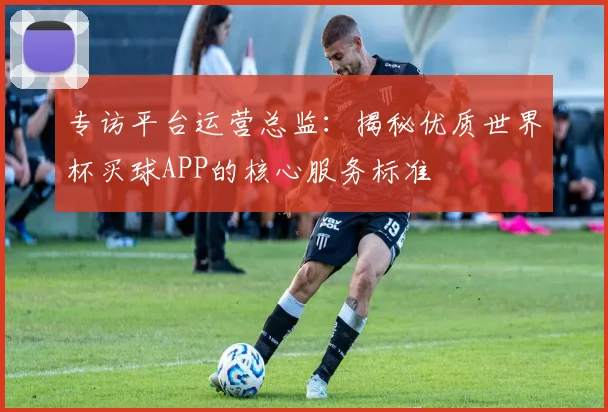 专访平台运营总监：揭秘优质世界杯买球APP的核心服务标准