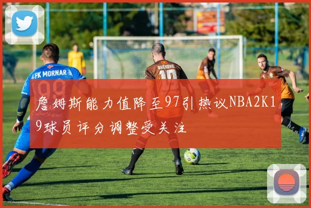 詹姆斯能力值降至97引热议NBA2K19球员评分调整受关注