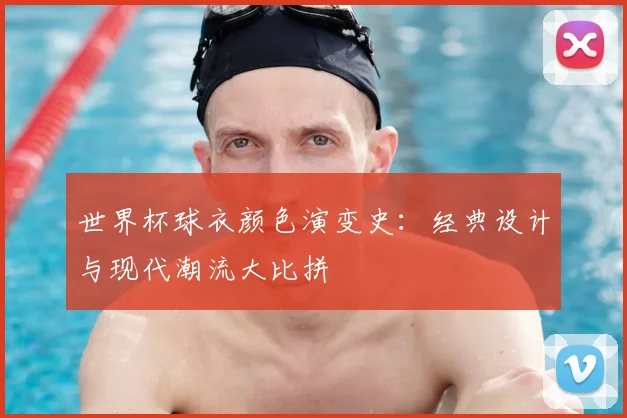 世界杯球衣颜色演变史：经典设计与现代潮流大比拼