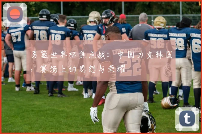 男篮世界杯焦点战：中国力克韩国，赛场上的恩怨与荣耀