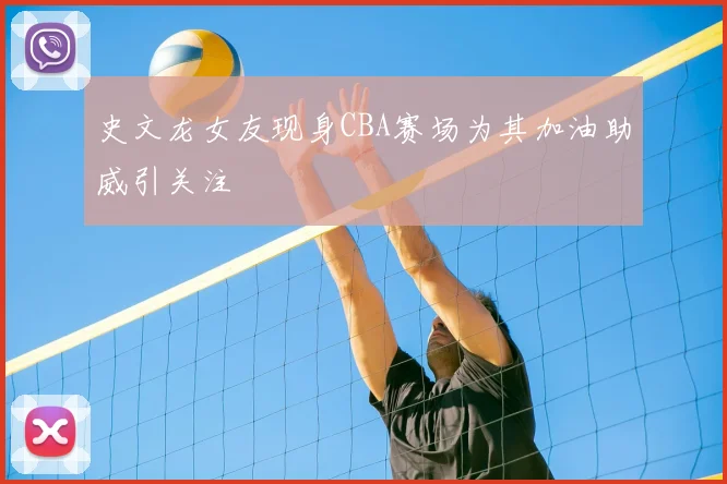 史文龙女友现身CBA赛场为其加油助威引关注