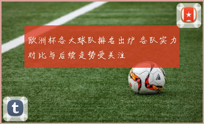 欧洲杯各大球队排名出炉 各队实力对比与后续走势受关注