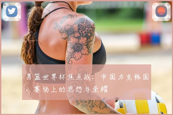 男篮世界杯焦点战：中国力克韩国，赛场上的恩怨与荣耀