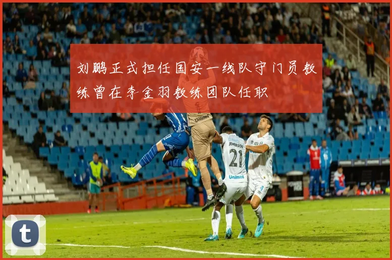 刘鹏正式担任国安一线队守门员教练曾在李金羽教练团队任职