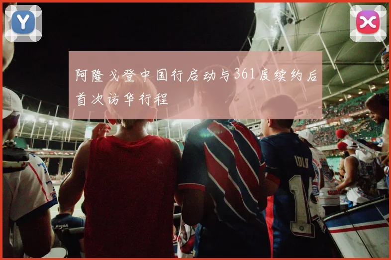 阿隆戈登中国行启动与361度续约后首次访华行程