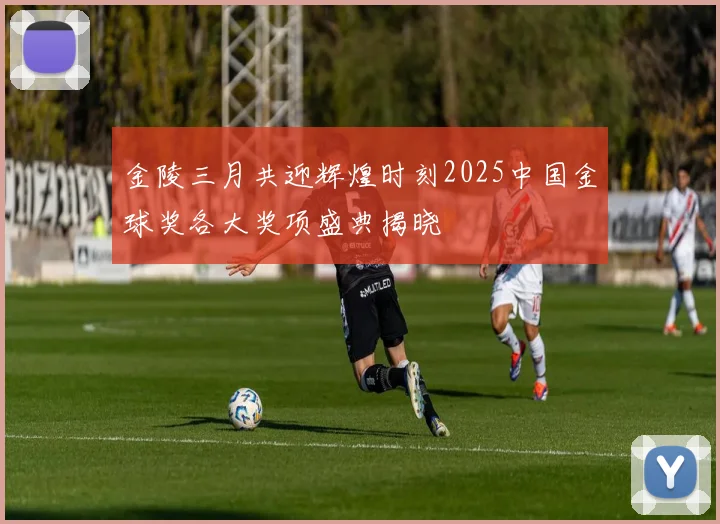 金陵三月共迎辉煌时刻2025中国金球奖各大奖项盛典揭晓