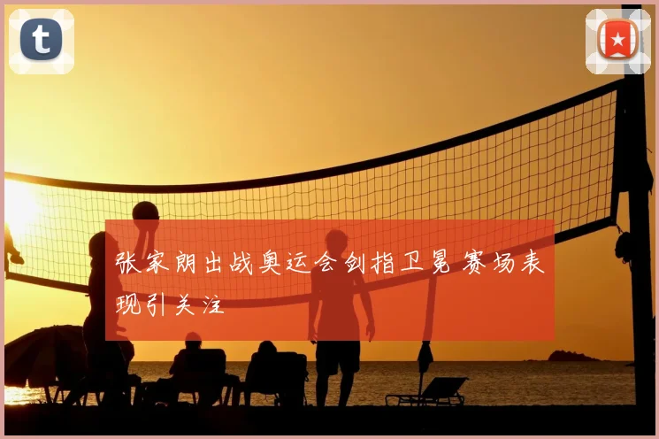 张家朗出战奥运会剑指卫冕 赛场表现引关注