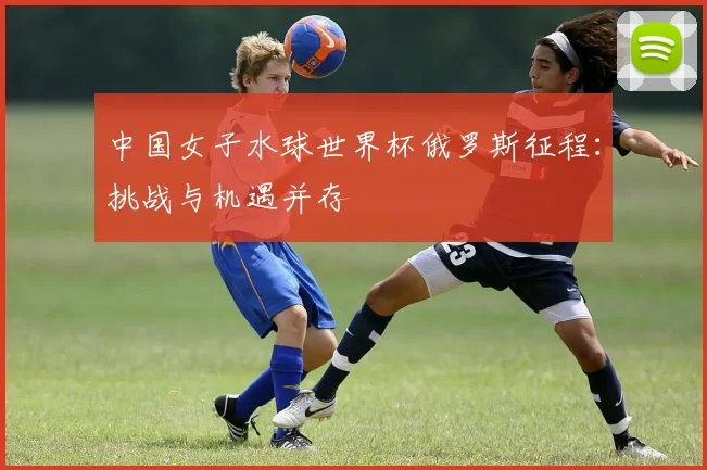 中国女子水球世界杯俄罗斯征程：挑战与机遇并存