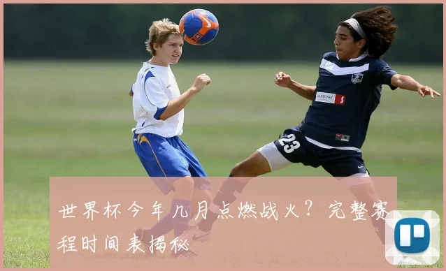 世界杯今年几月点燃战火?完整赛程时间表揭秘
