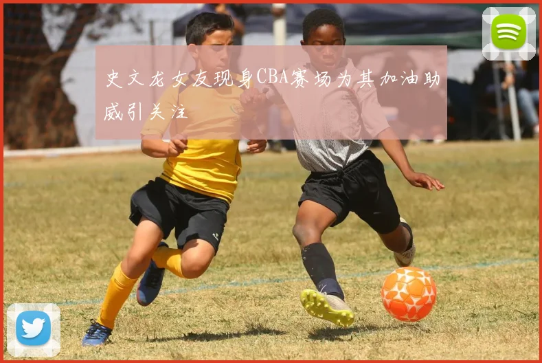 史文龙女友现身CBA赛场为其加油助威引关注