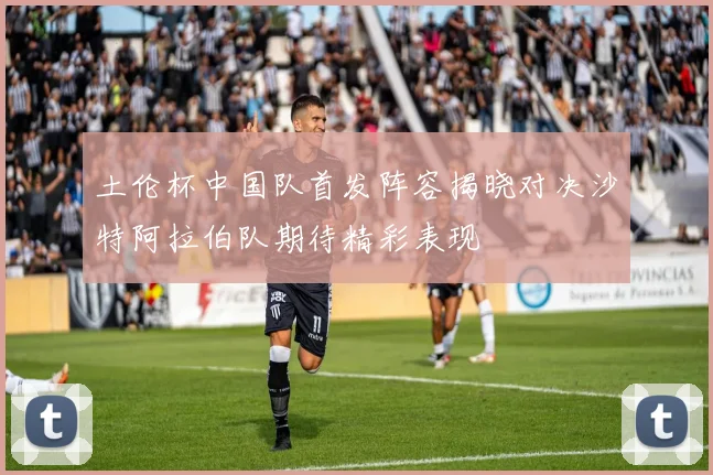 土伦杯中国队首发阵容揭晓对决沙特阿拉伯队期待精彩表现