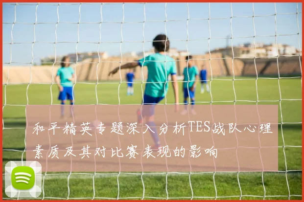 和平精英专题深入分析TES战队心理素质及其对比赛表现的影响