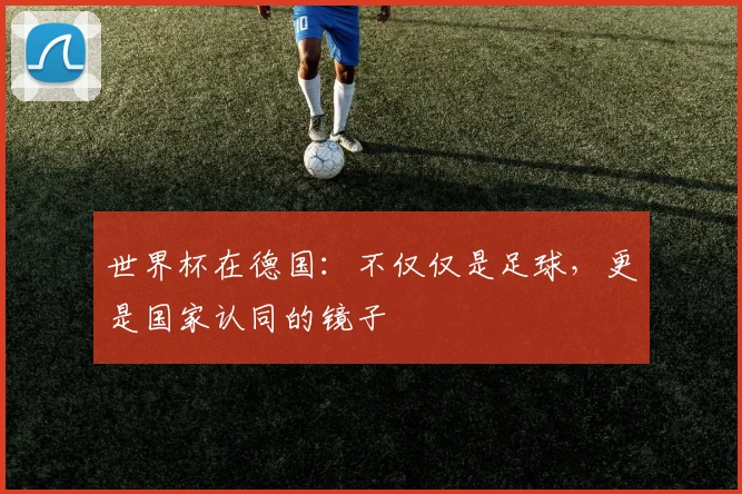 世界杯在德国：不仅仅是足球，更是国家认同的镜子