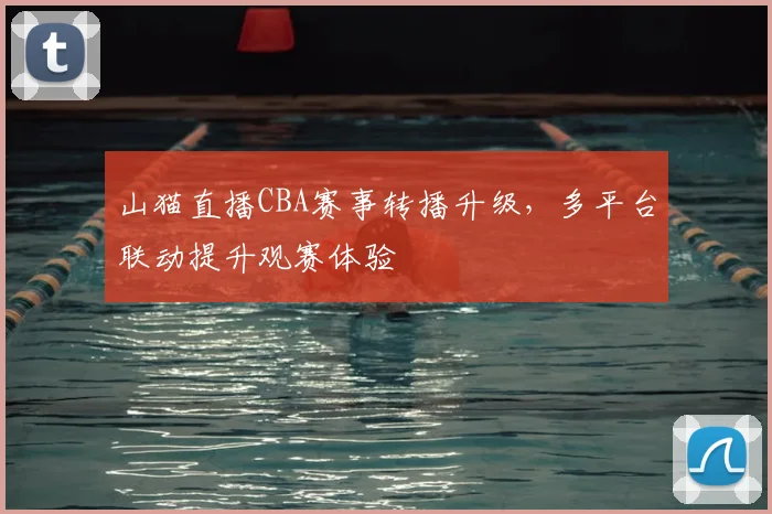 山猫直播CBA赛事转播升级，多平台联动提升观赛体验