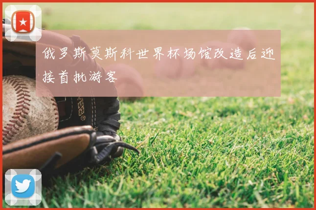 俄罗斯莫斯科世界杯场馆改造后迎接首批游客