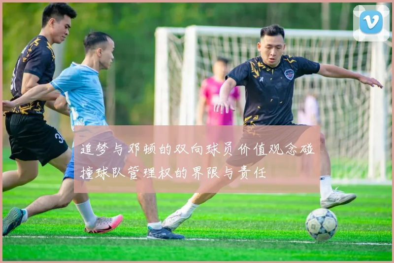 追梦与邓顿的双向球员价值观念碰撞球队管理权的界限与责任