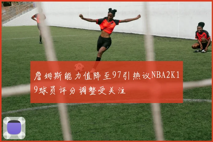 詹姆斯能力值降至97引热议NBA2K19球员评分调整受关注