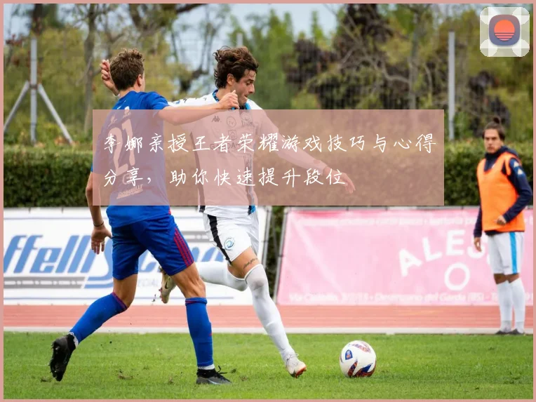 李娜亲授王者荣耀游戏技巧与心得分享，助你快速提升段位