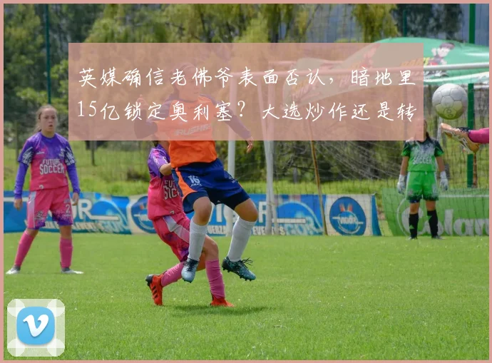 英媒确信老佛爷表面否认，暗地里15亿锁定奥利塞？大选炒作还是转会迷雾_皇马_欧元_弗洛伦蒂诺
