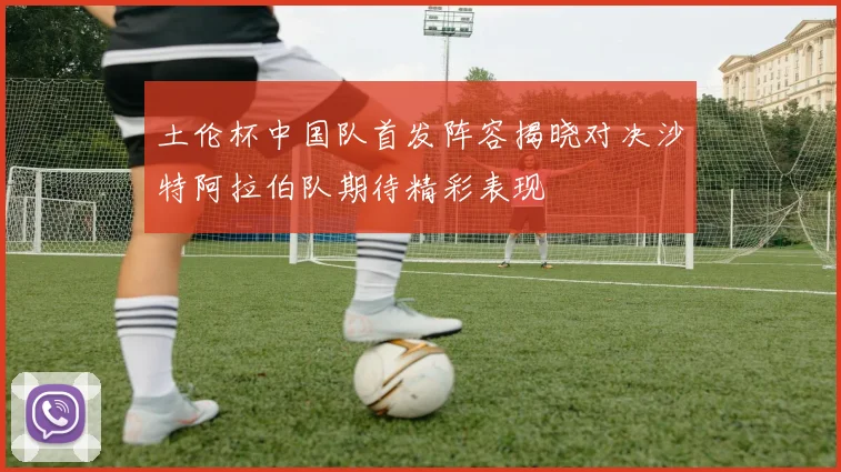土伦杯中国队首发阵容揭晓对决沙特阿拉伯队期待精彩表现
