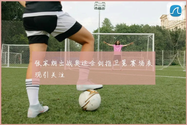 张家朗出战奥运会剑指卫冕 赛场表现引关注