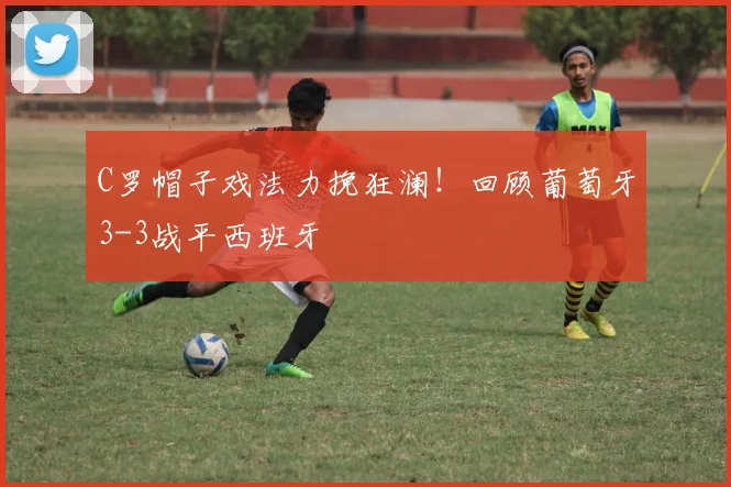 C罗帽子戏法力挽狂澜！回顾葡萄牙3-3战平西班牙